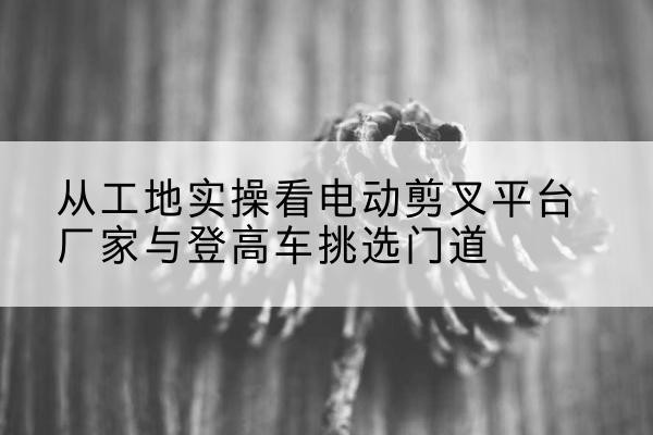 米脂电动剪叉升降平台厂家-从工地实操看电动剪叉平台厂家与登高车挑选门道