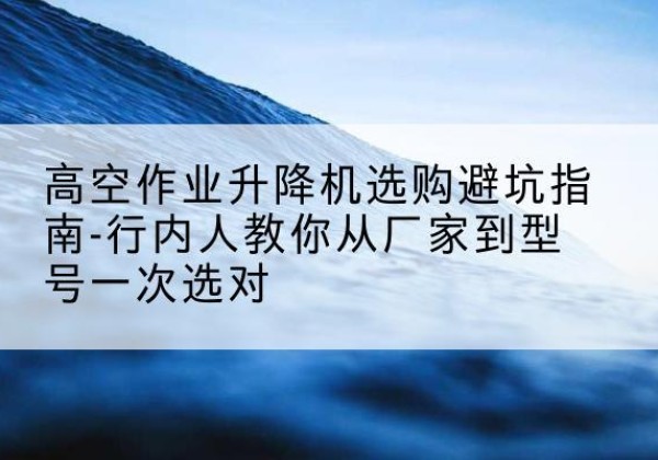 米脂升降平台厂家-高空作业升降机选购避坑指南-行内人教你从厂家到型号一次选对