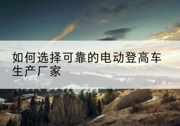 米脂电动登高车厂家-如何选择可靠的电动登高车生产厂家