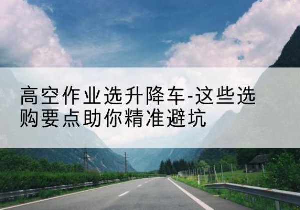 米脂升降车厂家-高空作业选升降车-这些选购要点助你*避坑