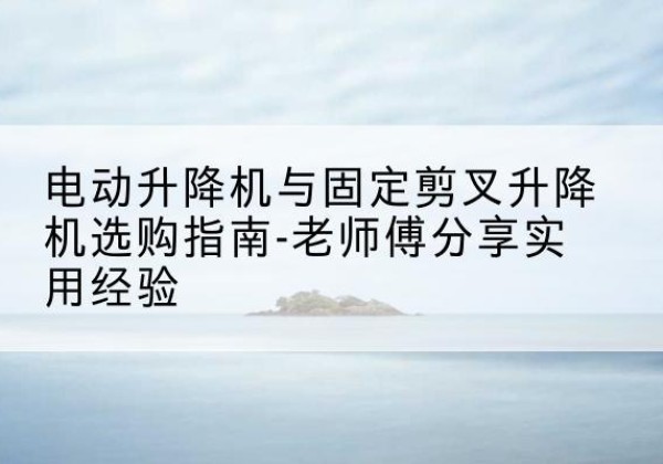 米脂电动升降机怎么选-电动升降机与固定剪叉升降机选购指南-老师傅分享实用经验