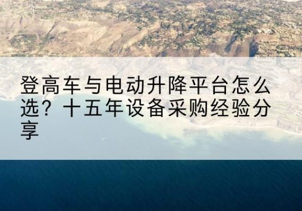 米脂登高车厂家厂家-登高车与电动升降平台怎么选？十五年设备采购经验分享