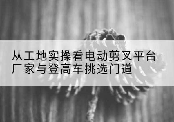 米脂电动剪叉升降平台厂家-从工地实操看电动剪叉平台厂家与登高车挑选门道