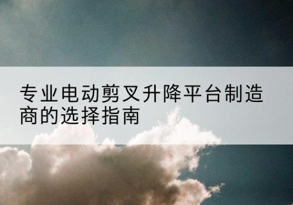 米脂电动剪叉升降平台厂家-专业电动剪叉升降平台制造商的选择指南